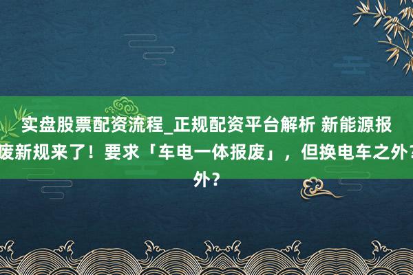 实盘股票配资流程_正规配资平台解析 新能源报废新规来了！要求「车电一体报废」，但换电车之外？