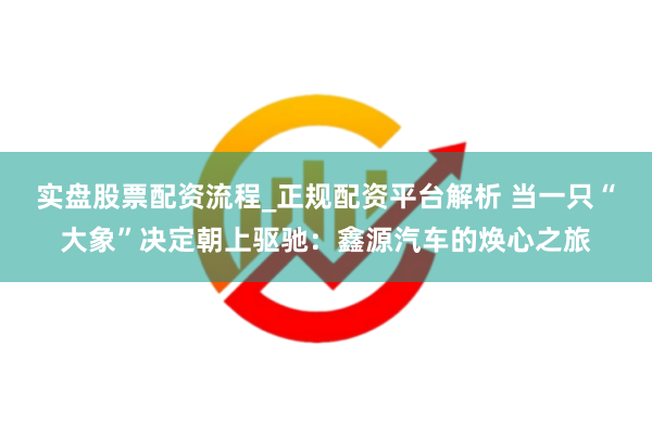 实盘股票配资流程_正规配资平台解析 当一只“大象”决定朝上驱驰：鑫源汽车的焕心之旅