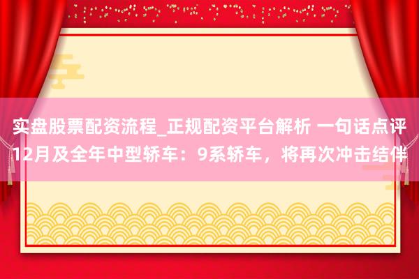 实盘股票配资流程_正规配资平台解析 一句话点评12月及全年中型轿车：9系轿车，将再次冲击结伴