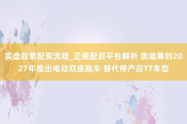 实盘股票配资流程_正规配资平台解析 奥迪筹划2027年推出电动双座跑车 替代停产后TT车型