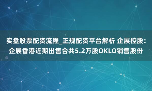 实盘股票配资流程_正规配资平台解析 企展控股：企展香港近期出售合共5.2万股OKLO销售股份
