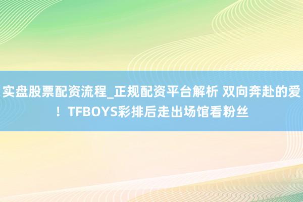 实盘股票配资流程_正规配资平台解析 双向奔赴的爱！TFBOYS彩排后走出场馆看粉丝