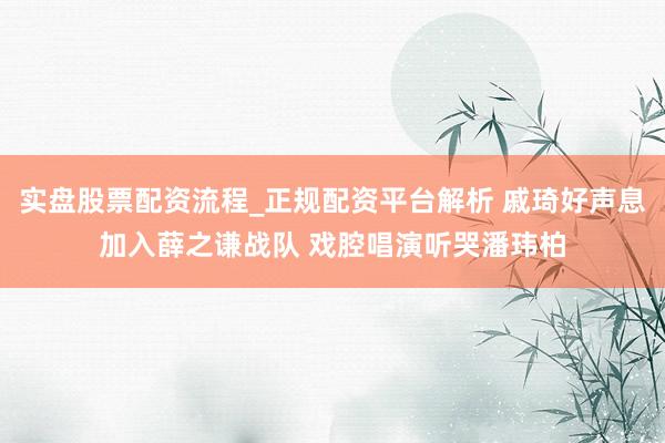 实盘股票配资流程_正规配资平台解析 戚琦好声息加入薛之谦战队 戏腔唱演听哭潘玮柏