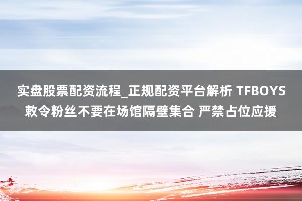 实盘股票配资流程_正规配资平台解析 TFBOYS敕令粉丝不要在场馆隔壁集合 严禁占位应援