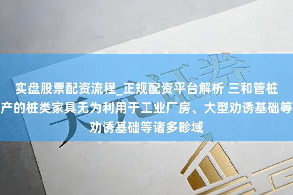 实盘股票配资流程_正规配资平台解析 三和管桩：公司出产的桩类家具无为利用于工业厂房、大型劝诱基础等诸多畛域