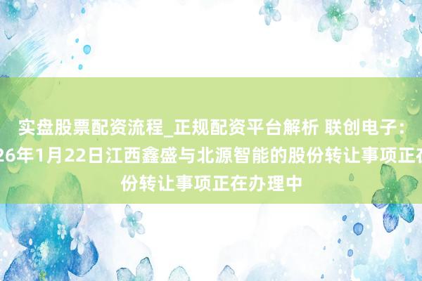 实盘股票配资流程_正规配资平台解析 联创电子：边界2026年1月22日江西鑫盛与北源智能的股份转让事项正在办理中