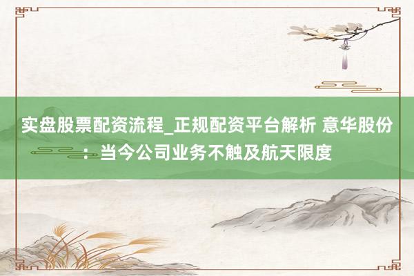 实盘股票配资流程_正规配资平台解析 意华股份：当今公司业务不触及航天限度