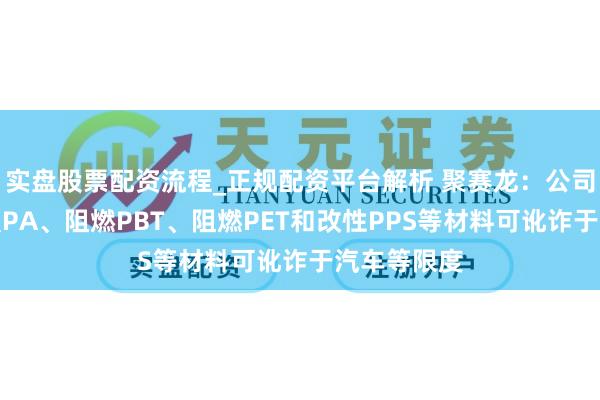 实盘股票配资流程_正规配资平台解析 聚赛龙：公司的阻燃增强PA、阻燃PBT、阻燃PET和改性PPS等材料可讹诈于汽车等限度