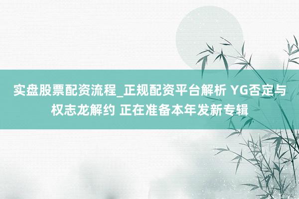 实盘股票配资流程_正规配资平台解析 YG否定与权志龙解约 正在准备本年发新专辑