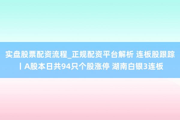 实盘股票配资流程_正规配资平台解析 连板股跟踪丨A股本日共94只个股涨停 湖南白银3连板