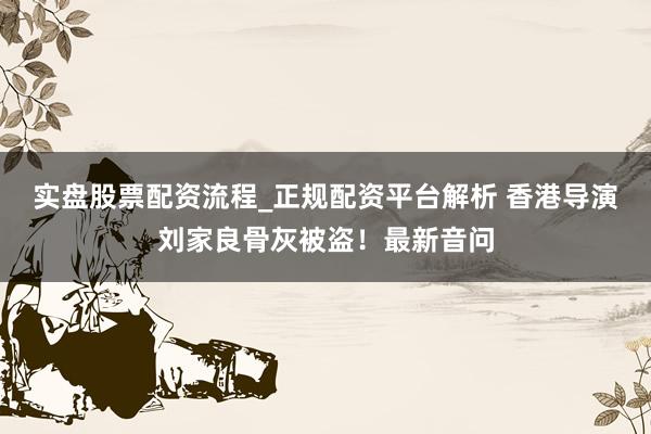 实盘股票配资流程_正规配资平台解析 香港导演刘家良骨灰被盗！最新音问