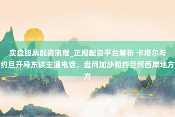实盘股票配资流程_正规配资平台解析 卡塔尔与约旦开导东谈主通电话，盘问加沙和约旦河西岸地方
