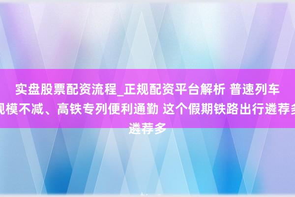 实盘股票配资流程_正规配资平台解析 普速列车规模不减、高铁专列便利通勤 这个假期铁路出行遴荐多