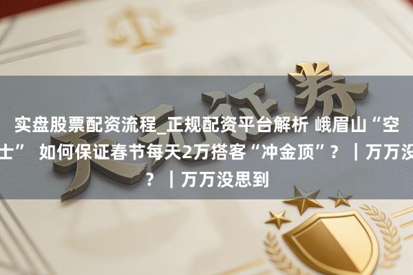 实盘股票配资流程_正规配资平台解析 峨眉山“空中巴士”  如何保证春节每天2万搭客“冲金顶”？｜万万没思到