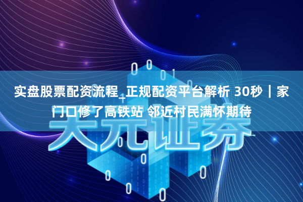 实盘股票配资流程_正规配资平台解析 30秒｜家门口修了高铁站 邻近村民满怀期待