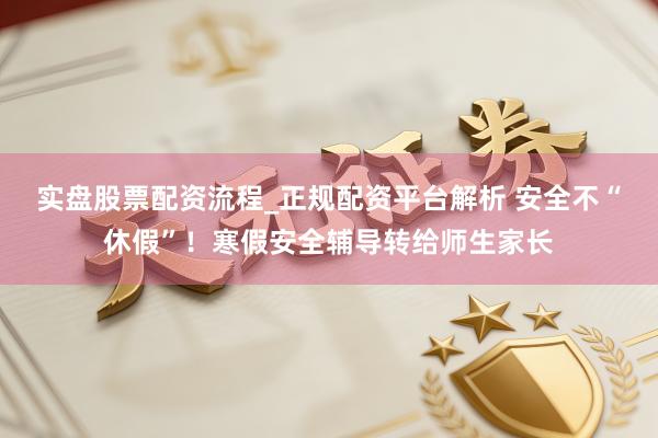实盘股票配资流程_正规配资平台解析 安全不“休假”！寒假安全辅导转给师生家长