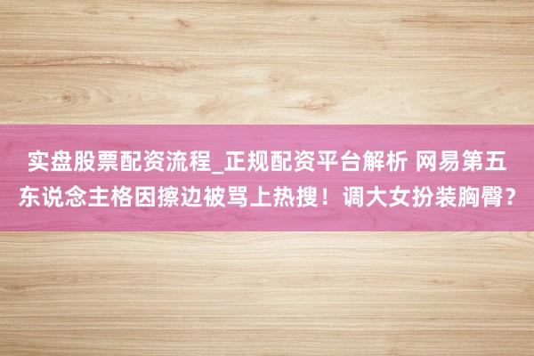 实盘股票配资流程_正规配资平台解析 网易第五东说念主格因擦边被骂上热搜！调大女扮装胸臀？