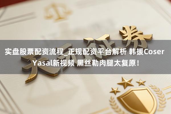 实盘股票配资流程_正规配资平台解析 韩援Coser Yasal新视频 黑丝勒肉腿太复原！
