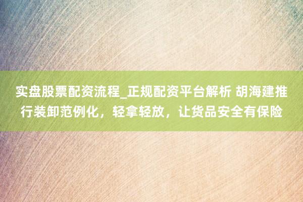 实盘股票配资流程_正规配资平台解析 胡海建推行装卸范例化,轻拿轻放,让货品安全有保险