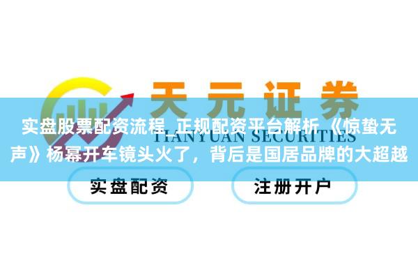 实盘股票配资流程_正规配资平台解析 《惊蛰无声》杨幂开车镜头火了，背后是国居品牌的大超越