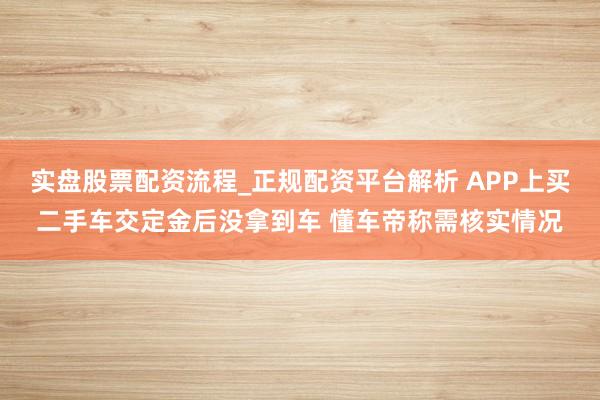 实盘股票配资流程_正规配资平台解析 APP上买二手车交定金后没拿到车 懂车帝称需核实情况
